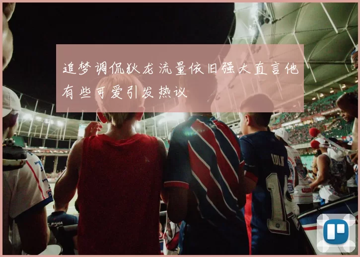 追梦调侃狄龙流量依旧强大直言他有些可爱引发热议