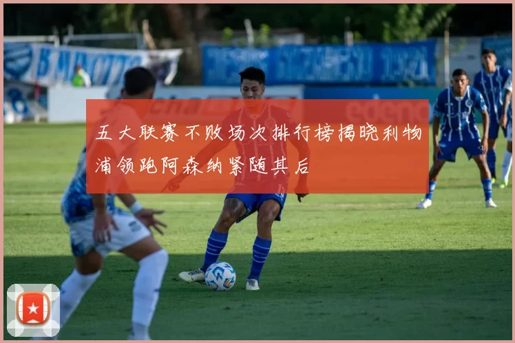 五大联赛不败场次排行榜揭晓利物浦领跑阿森纳紧随其后