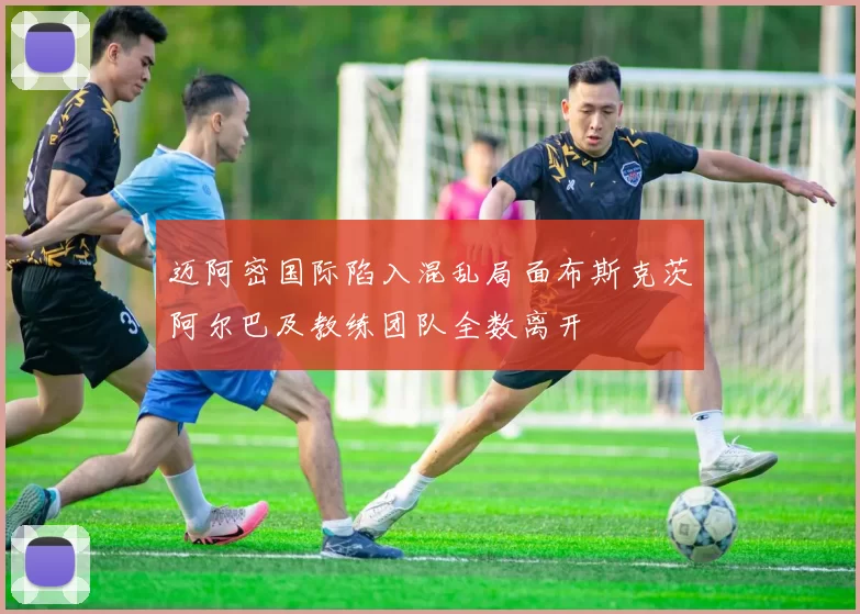 迈阿密国际陷入混乱局面布斯克茨阿尔巴及教练团队全数离开