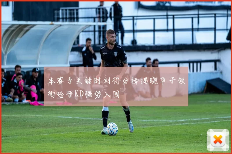 本赛季关键时刻得分榜揭晓华子领衔哈登KD强势入围
