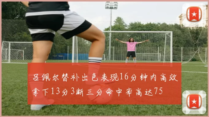 吕佩尔替补出色表现16分钟内高效拿下13分3断三分命中率高达75