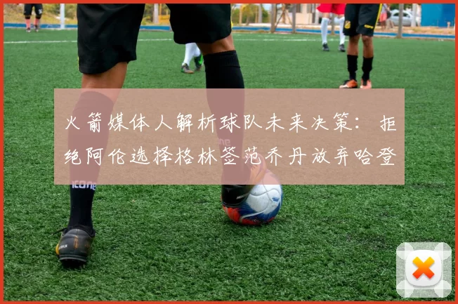 火箭媒体人解析球队未来决策：拒绝阿伦选择格林签范乔丹放弃哈登
