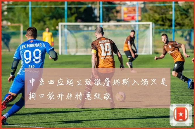 申京回应起立致敬詹姆斯入场只是掏口袋并非特意致敬