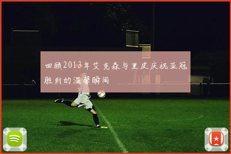 回顾2013年艾克森与里皮庆祝亚冠胜利的温馨瞬间