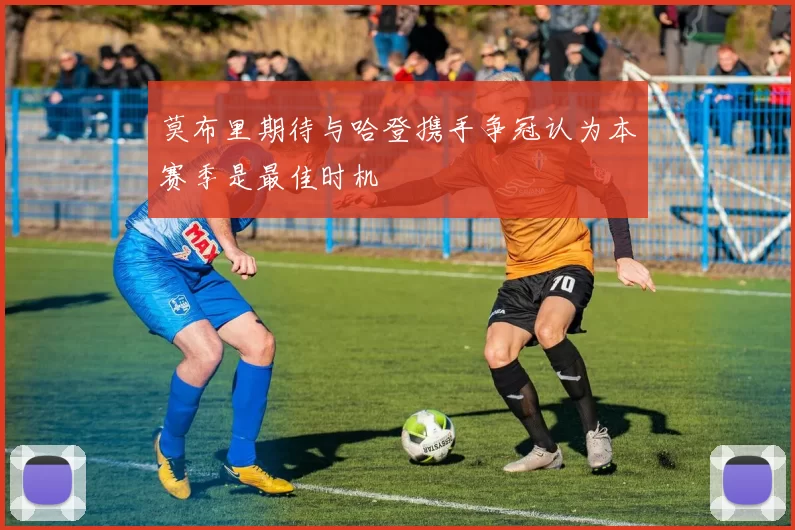 莫布里期待与哈登携手争冠认为本赛季是最佳时机