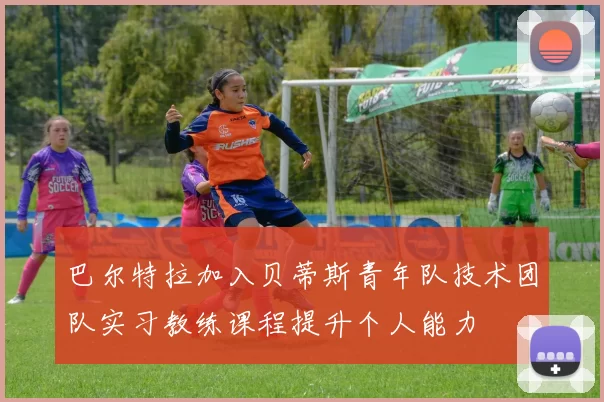 巴尔特拉加入贝蒂斯青年队技术团队实习教练课程提升个人能力