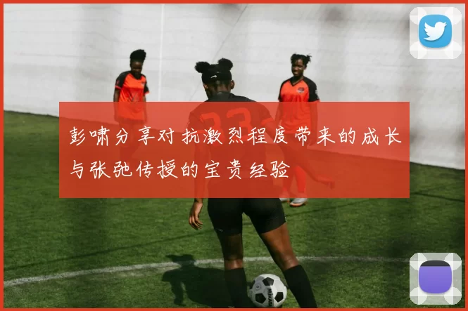 彭啸分享对抗激烈程度带来的成长与张弛传授的宝贵经验