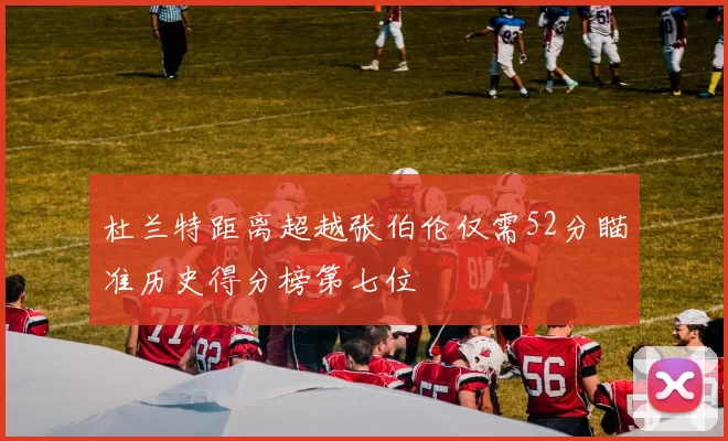 杜兰特距离超越张伯伦仅需52分瞄准历史得分榜第七位