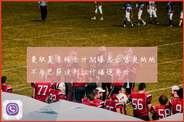 曼联夏季转会计划曝光出售奥纳纳不与巴萨谈判拉什福德要价
