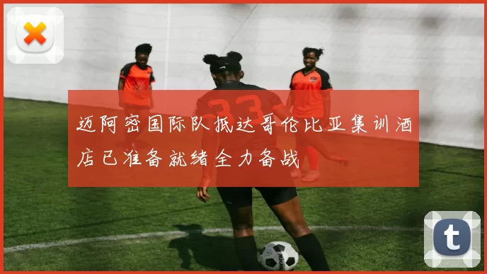 迈阿密国际队抵达哥伦比亚集训酒店已准备就绪全力备战