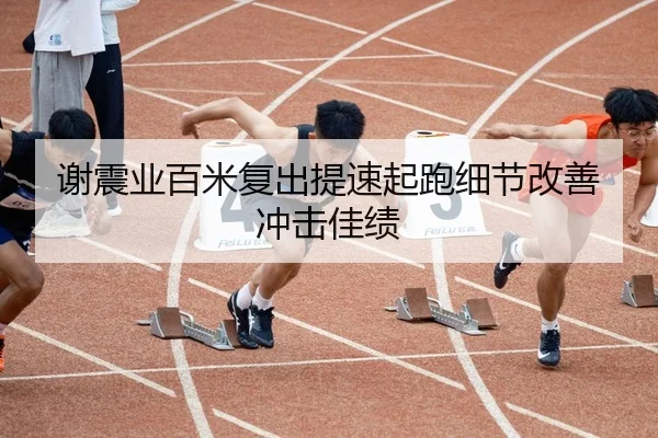 谢震业百米复出提速起跑细节改善冲击佳绩 | kaiyun